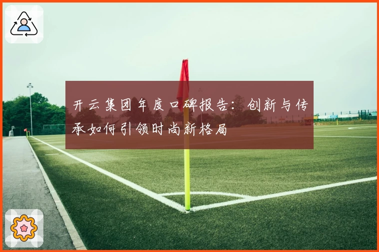 开云集团年度口碑报告：创新与传承如何引领时尚新格局