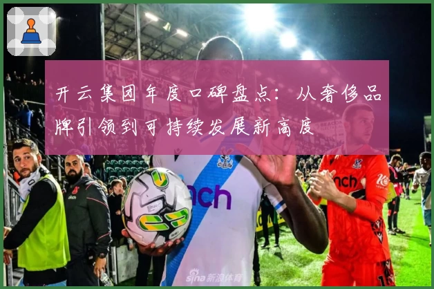 开云集团年度口碑盘点：从奢侈品牌引领到可持续发展新高度