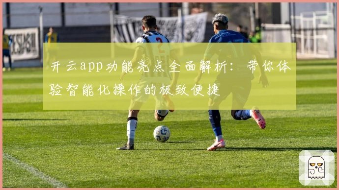 开云app功能亮点全面解析：带你体验智能化操作的极致便捷