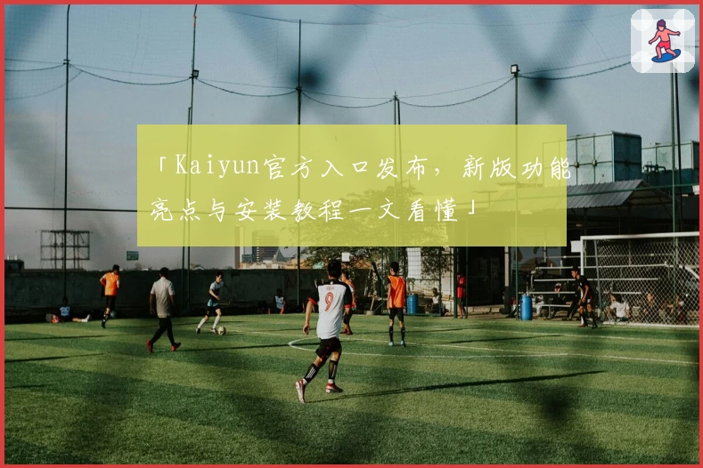 「Kaiyun官方入口发布，新版功能亮点与安装教程一文看懂」