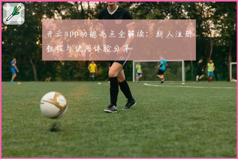 开云app功能亮点全解读：新人注册教程与使用体验分享