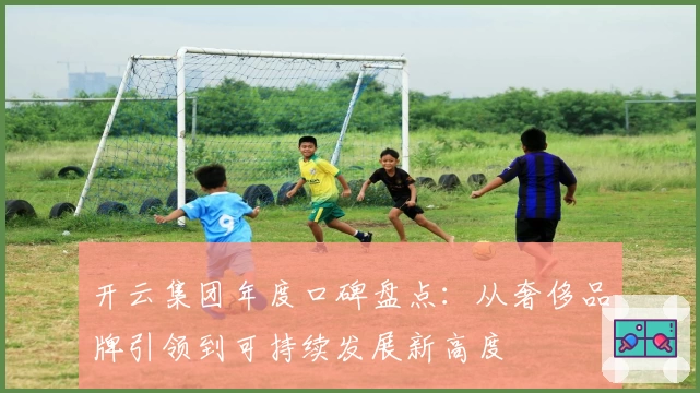 开云集团年度口碑盘点：从奢侈品牌引领到可持续发展新高度