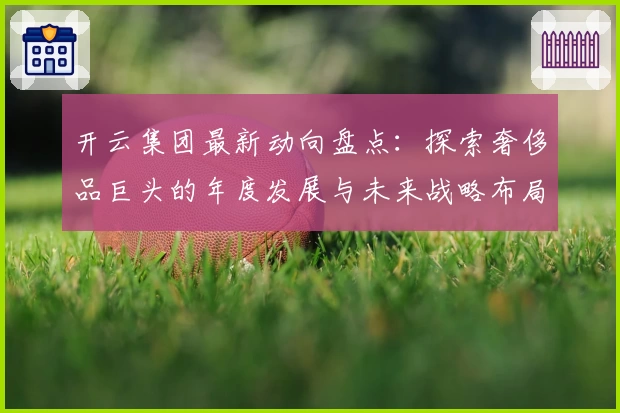 开云集团最新动向盘点：探索奢侈品巨头的年度发展与未来战略布局