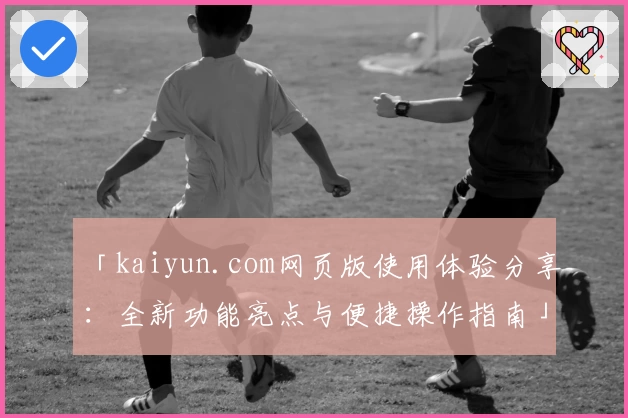 「kaiyun.com网页版使用体验分享：全新功能亮点与便捷操作指南」