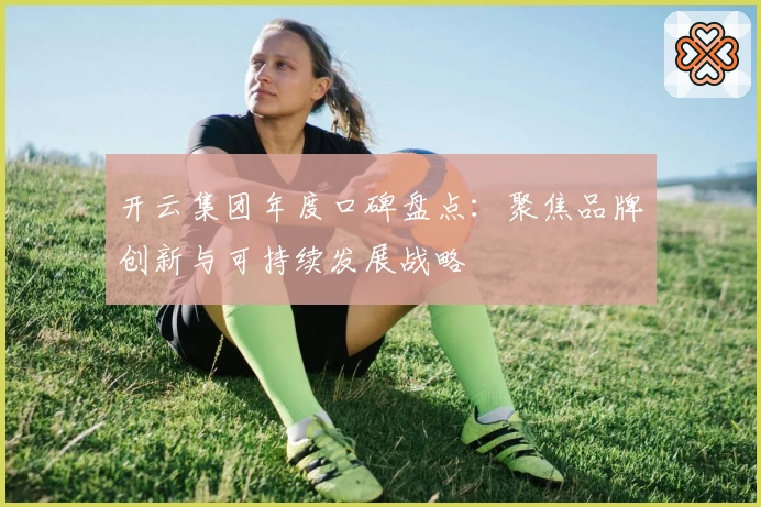 开云集团年度口碑盘点：聚焦品牌创新与可持续发展战略