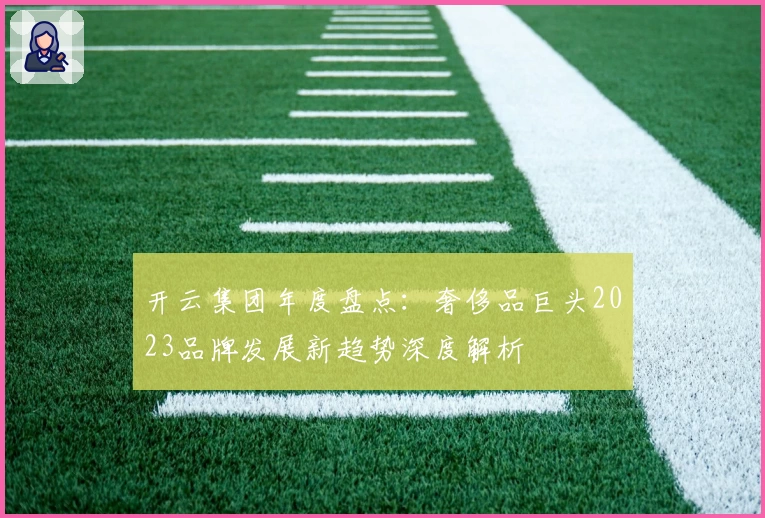 开云集团年度盘点：奢侈品巨头2023品牌发展新趋势深度解析