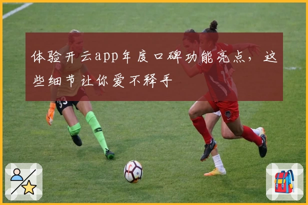 体验开云app年度口碑功能亮点，这些细节让你爱不释手