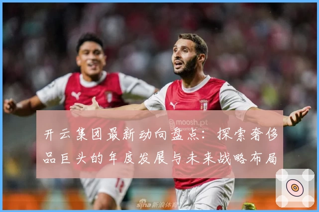 开云集团最新动向盘点：探索奢侈品巨头的年度发展与未来战略布局