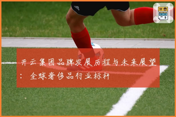 开云集团品牌发展历程与未来展望：全球奢侈品行业标杆