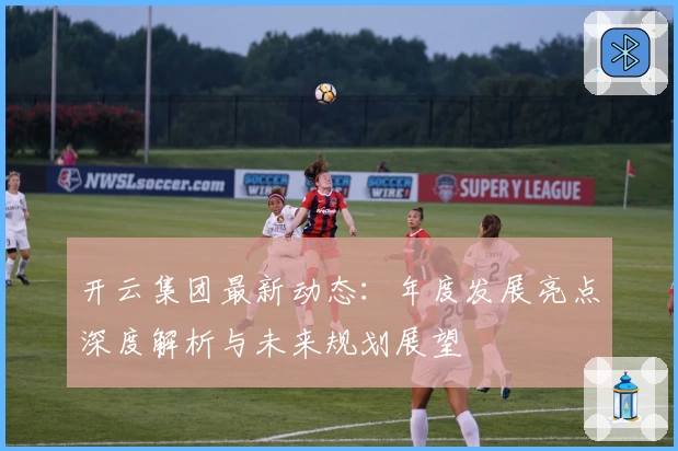 开云集团最新动态：年度发展亮点深度解析与未来规划展望